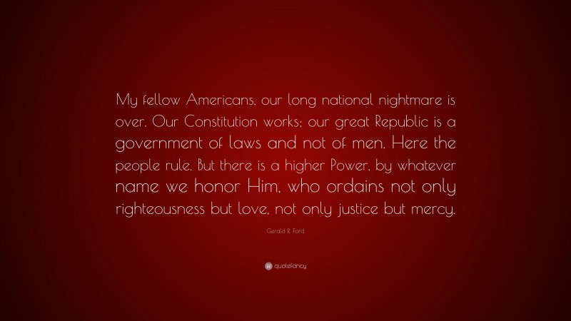 Gerald R. Ford Quote: “My fellow Americans, our long national nightmare is over. Our Constitution works; our great Republic is a government of laws and not of men. Here the people rule. But there is a higher Power, by whatever name we honor Him, who ordains not only righteousness but love, not only justice but mercy.”