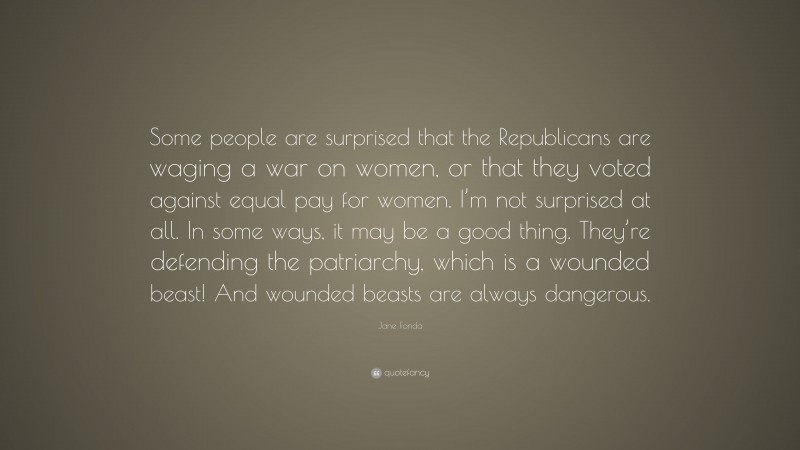 Jane Fonda Quote: “Some people are surprised that the Republicans are waging a war on women, or that they voted against equal pay for women. I’m not surprised at all. In some ways, it may be a good thing. They’re defending the patriarchy, which is a wounded beast! And wounded beasts are always dangerous.”