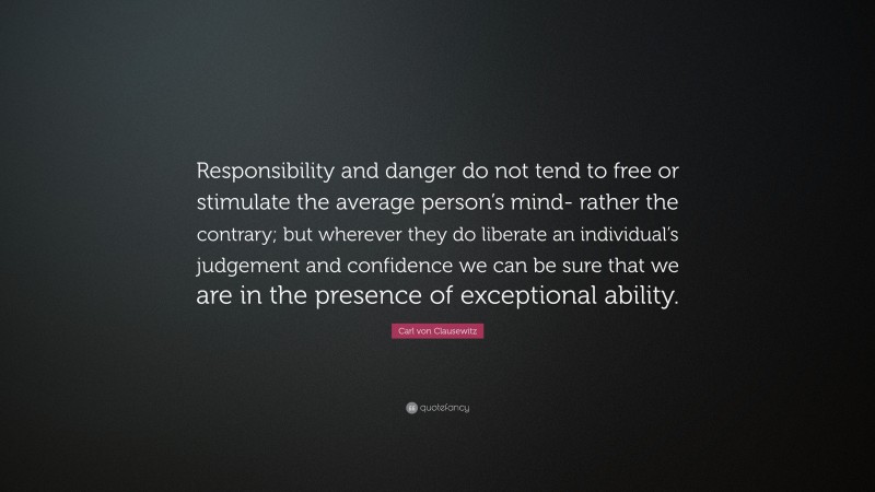 Carl von Clausewitz Quote: “Responsibility and danger do not tend to free or stimulate the average person’s mind- rather the contrary; but wherever they do liberate an individual’s judgement and confidence we can be sure that we are in the presence of exceptional ability.”