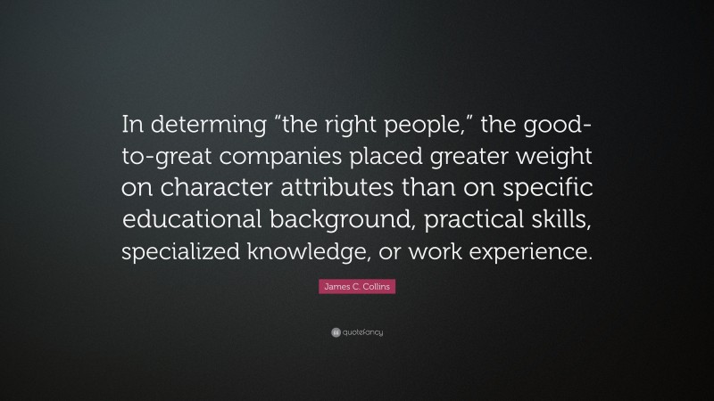 James C. Collins Quote: “In determing “the right people,” the good-to-great companies placed greater weight on character attributes than on specific educational background, practical skills, specialized knowledge, or work experience.”