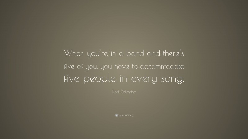 Noel Gallagher Quote: “When you’re in a band and there’s five of you, you have to accommodate five people in every song.”