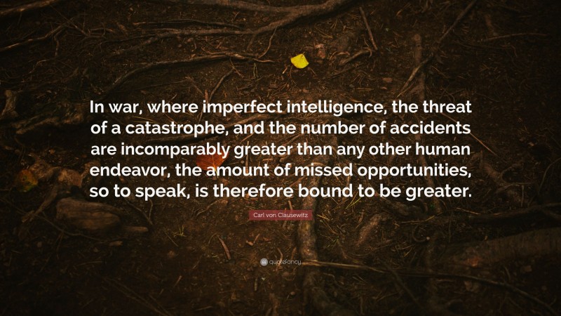 Carl von Clausewitz Quote: “In war, where imperfect intelligence, the threat of a catastrophe, and the number of accidents are incomparably greater than any other human endeavor, the amount of missed opportunities, so to speak, is therefore bound to be greater.”