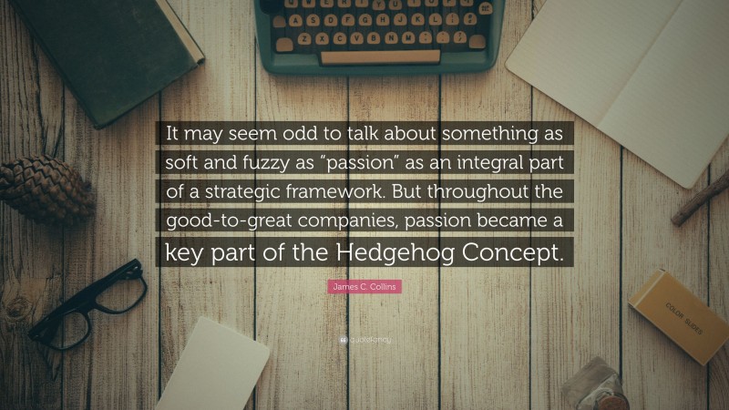 James C. Collins Quote: “It may seem odd to talk about something as soft and fuzzy as “passion” as an integral part of a strategic framework. But throughout the good-to-great companies, passion became a key part of the Hedgehog Concept.”