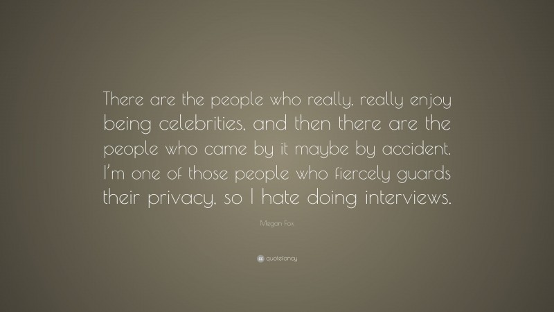 Megan Fox Quote: “There are the people who really, really enjoy being celebrities, and then there are the people who came by it maybe by accident. I’m one of those people who fiercely guards their privacy, so I hate doing interviews.”