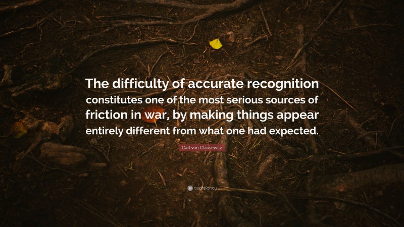 Carl von Clausewitz Quote: “The difficulty of accurate recognition constitutes one of the most serious sources of friction in war, by making things appear entirely different from what one had expected.”