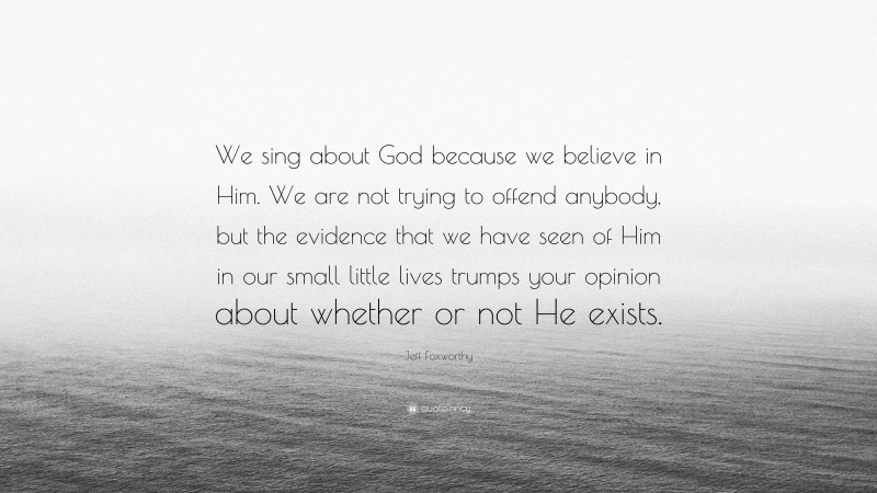 Jeff Foxworthy Quote: “We sing about God because we believe in Him. We are not trying to offend anybody, but the evidence that we have seen of Him in our small little lives trumps your opinion about whether or not He exists.”
