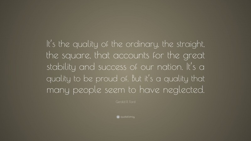 Gerald R. Ford Quote: “It’s the quality of the ordinary, the straight, the square, that accounts for the great stability and success of our nation. It’s a quality to be proud of. But it’s a quality that many people seem to have neglected.”