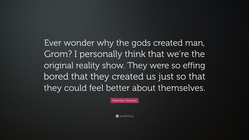 Sherrilyn Kenyon Quote: “Ever wonder why the gods created man, Grom? I personally think that we’re the original reality show. They were so effing bored that they created us just so that they could feel better about themselves.”