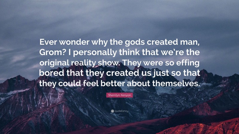 Sherrilyn Kenyon Quote: “Ever wonder why the gods created man, Grom? I personally think that we’re the original reality show. They were so effing bored that they created us just so that they could feel better about themselves.”