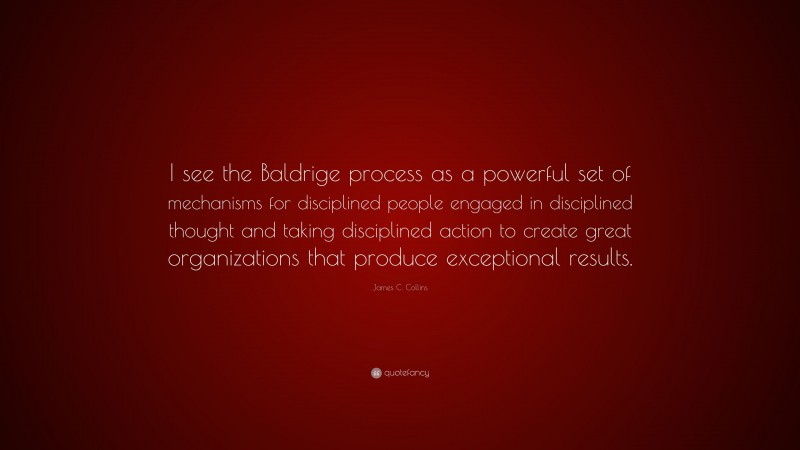 James C. Collins Quote: “I see the Baldrige process as a powerful set of mechanisms for disciplined people engaged in disciplined thought and taking disciplined action to create great organizations that produce exceptional results.”
