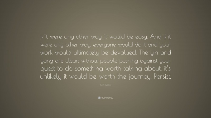 Seth Godin Quote: “If it were any other way, it would be easy. And if it were any other way, everyone would do it and your work would ultimately be devalued. The yin and yang are clear: without people pushing against your quest to do something worth talking about, it’s unlikely it would be worth the journey. Persist.”