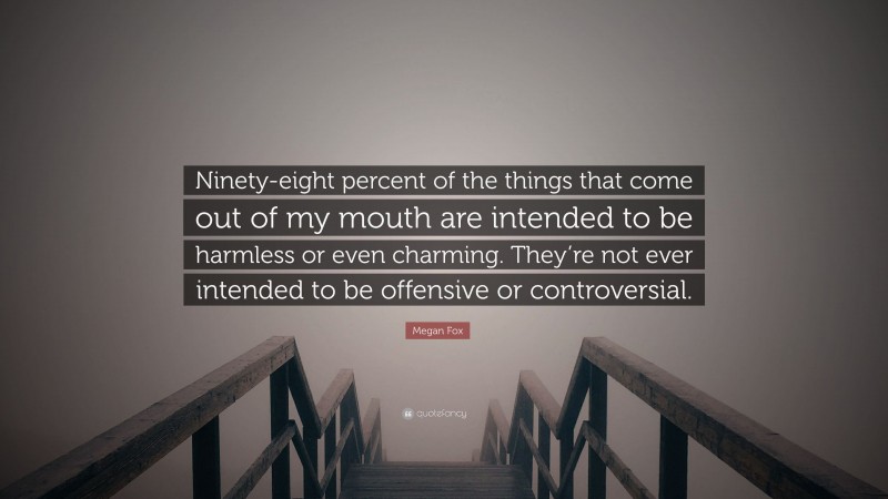 Megan Fox Quote: “Ninety-eight percent of the things that come out of my mouth are intended to be harmless or even charming. They’re not ever intended to be offensive or controversial.”