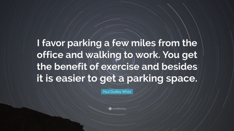 Paul Dudley White Quote: “I favor parking a few miles from the office and walking to work. You get the benefit of exercise and besides it is easier to get a parking space.”