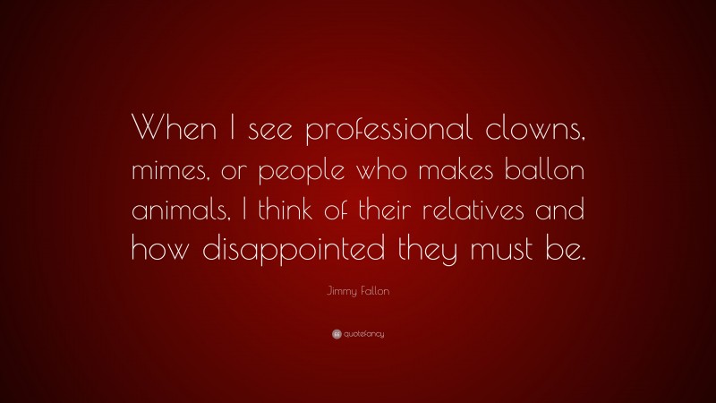 Jimmy Fallon Quote: “When I see professional clowns, mimes, or people who makes ballon animals, I think of their relatives and how disappointed they must be.”