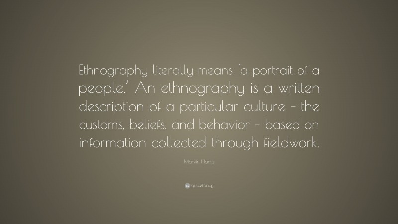 Marvin Harris Quote: “Ethnography literally means ‘a portrait of a people.’ An ethnography is a written description of a particular culture – the customs, beliefs, and behavior – based on information collected through fieldwork.”