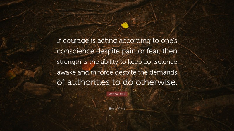 Martha Stout Quote: “If courage is acting according to one’s conscience despite pain or fear, then strength is the ability to keep conscience awake and in force despite the demands of authorities to do otherwise.”