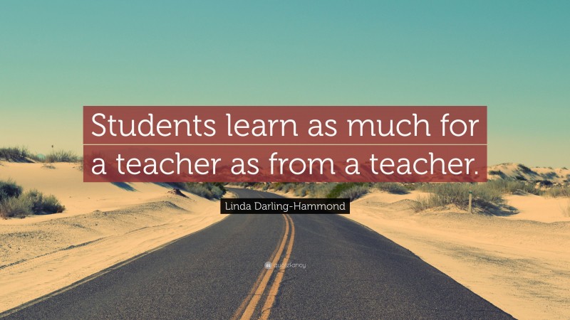 Linda Darling-Hammond Quote: “Students learn as much for a teacher as from a teacher.”