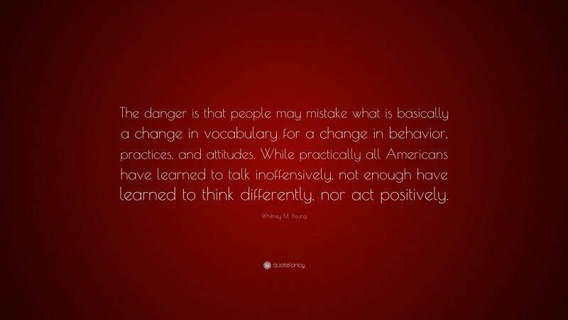 Whitney M. Young Quote: “The danger is that people may mistake what is basically a change in vocabulary for a change in behavior, practices, and attitudes. While practically all Americans have learned to talk inoffensively, not enough have learned to think differently, nor act positively.”