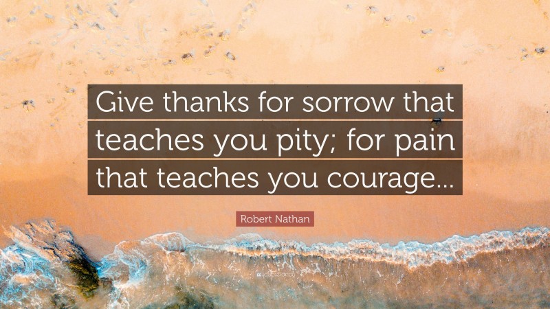 Robert Nathan Quote: “Give thanks for sorrow that teaches you pity; for pain that teaches you courage...”
