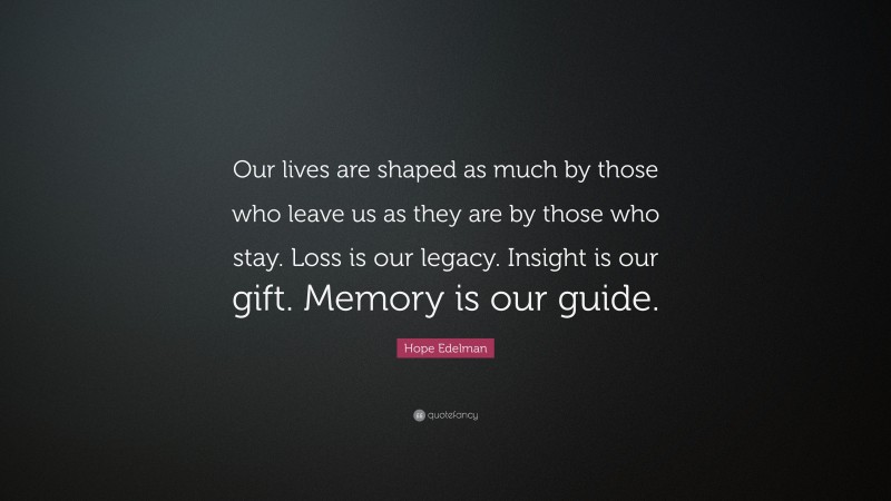 Hope Edelman Quote: “Our lives are shaped as much by those who leave us as they are by those who stay. Loss is our legacy. Insight is our gift. Memory is our guide.”