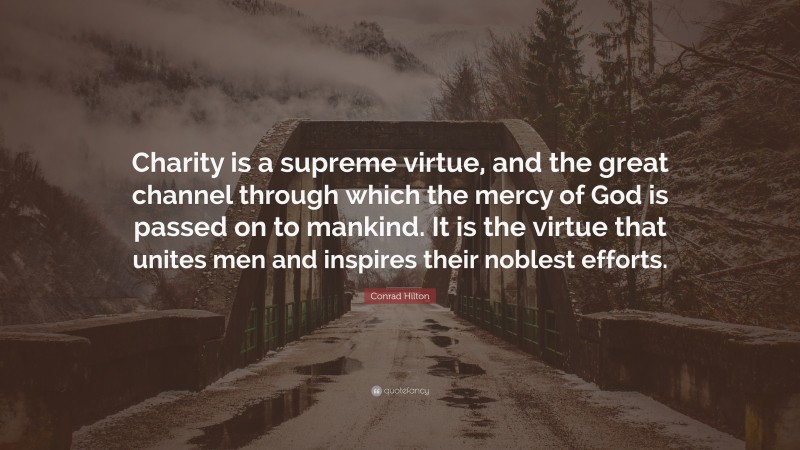Conrad Hilton Quote: “Charity is a supreme virtue, and the great channel through which the mercy of God is passed on to mankind. It is the virtue that unites men and inspires their noblest efforts.”