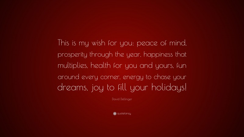 David Dellinger Quote: “This is my wish for you: peace of mind, prosperity through the year, happiness that multiplies, health for you and yours, fun around every corner, energy to chase your dreams, joy to fill your holidays!”