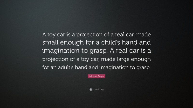 Michael Frayn Quote: “A toy car is a projection of a real car, made small enough for a child’s hand and imagination to grasp. A real car is a projection of a toy car, made large enough for an adult’s hand and imagination to grasp.”