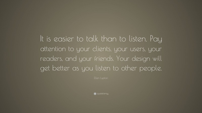 Ellen Lupton Quote: “It is easier to talk than to listen. Pay attention to your clients, your users, your readers, and your friends. Your design will get better as you listen to other people.”