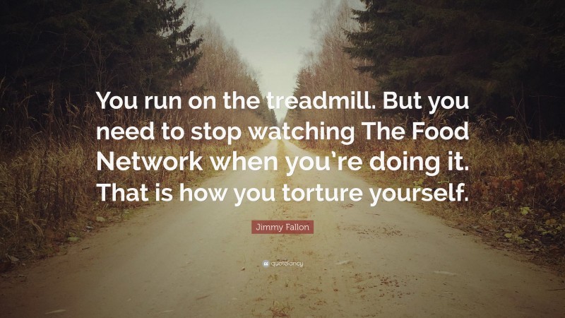 Jimmy Fallon Quote: “You run on the treadmill. But you need to stop watching The Food Network when you’re doing it. That is how you torture yourself.”