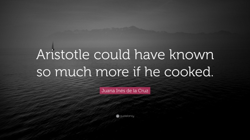Juana Inés de la Cruz Quote: “Aristotle could have known so much more if he cooked.”
