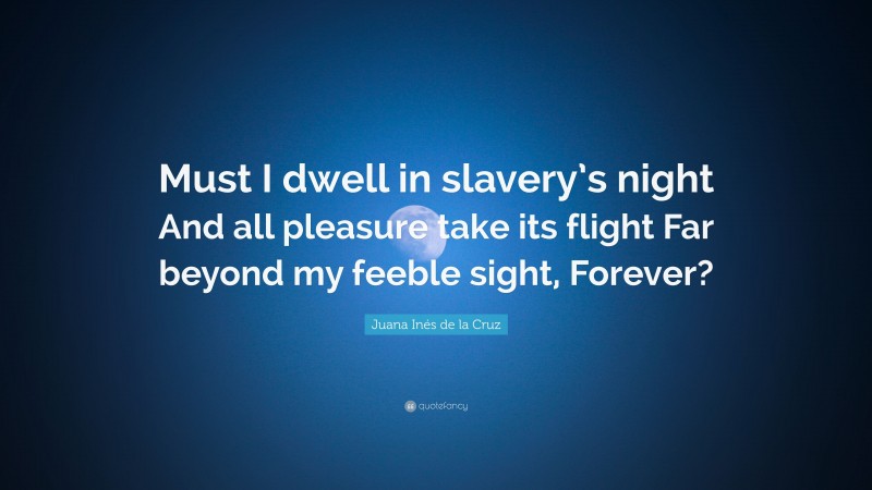 Juana Inés de la Cruz Quote: “Must I dwell in slavery’s night And all pleasure take its flight Far beyond my feeble sight, Forever?”