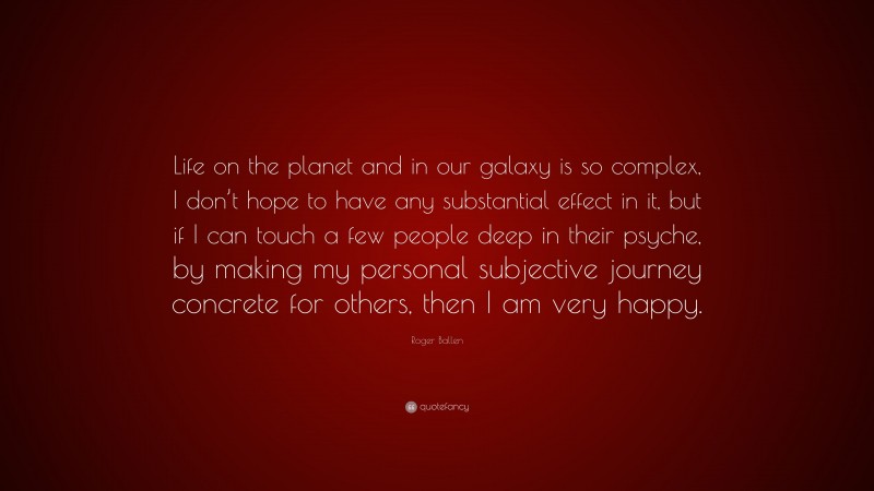 Roger Ballen Quote: “Life on the planet and in our galaxy is so complex, I don’t hope to have any substantial effect in it, but if I can touch a few people deep in their psyche, by making my personal subjective journey concrete for others, then I am very happy.”