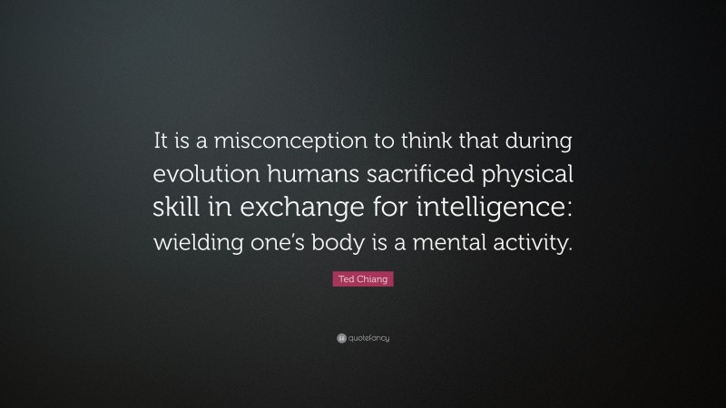 Ted Chiang Quote: “It is a misconception to think that during evolution humans sacrificed physical skill in exchange for intelligence: wielding one’s body is a mental activity.”