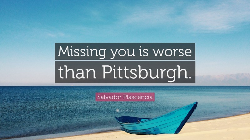 Salvador Plascencia Quote: “Missing you is worse than Pittsburgh.”