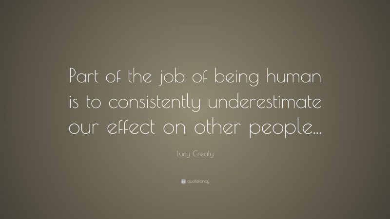 Lucy Grealy Quote: “Part of the job of being human is to consistently underestimate our effect on other people...”