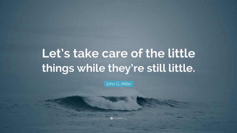 John G. Miller Quote: “Let’s take care of the little things while they’re still little.”