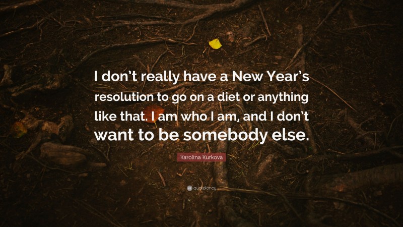 Karolina Kurkova Quote: “I don’t really have a New Year’s resolution to go on a diet or anything like that. I am who I am, and I don’t want to be somebody else.”