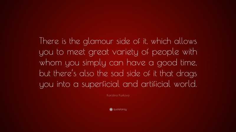 Karolina Kurkova Quote: “There is the glamour side of it, which allows you to meet great variety of people with whom you simply can have a good time, but there’s also the sad side of it that drags you into a superficial and artificial world.”