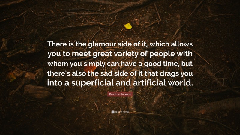 Karolina Kurkova Quote: “There is the glamour side of it, which allows you to meet great variety of people with whom you simply can have a good time, but there’s also the sad side of it that drags you into a superficial and artificial world.”