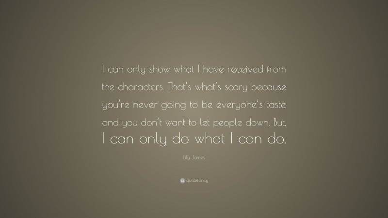Lily James Quote: “I can only show what I have received from the characters. That’s what’s scary because you’re never going to be everyone’s taste and you don’t want to let people down. But, I can only do what I can do.”