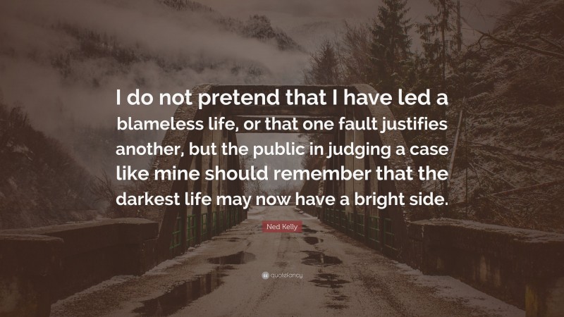 Ned Kelly Quote: “I do not pretend that I have led a blameless life, or that one fault justifies another, but the public in judging a case like mine should remember that the darkest life may now have a bright side.”