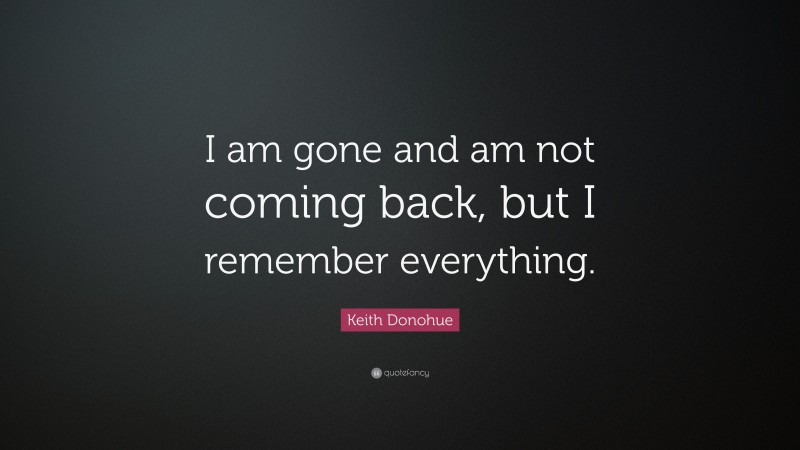 Keith Donohue Quote: “I am gone and am not coming back, but I remember everything.”