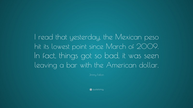 Jimmy Fallon Quote: “I read that yesterday, the Mexican peso hit its lowest point since March of 2009. In fact, things got so bad, it was seen leaving a bar with the American dollar.”