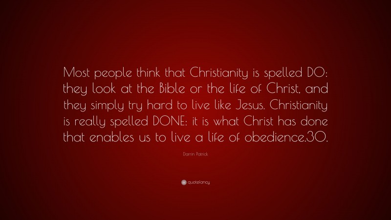 Darrin Patrick Quote: “Most people think that Christianity is spelled DO: they look at the Bible or the life of Christ, and they simply try hard to live like Jesus. Christianity is really spelled DONE: it is what Christ has done that enables us to live a life of obedience.30.”