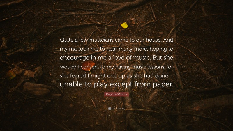 Mary Lou Williams Quote: “Quite a few musicians came to our house. And my ma took me to hear many more, hoping to encourage in me a love of music. But she wouldnt consent to my having music lessons, for she feared I might end up as she had done – unable to play except from paper.”