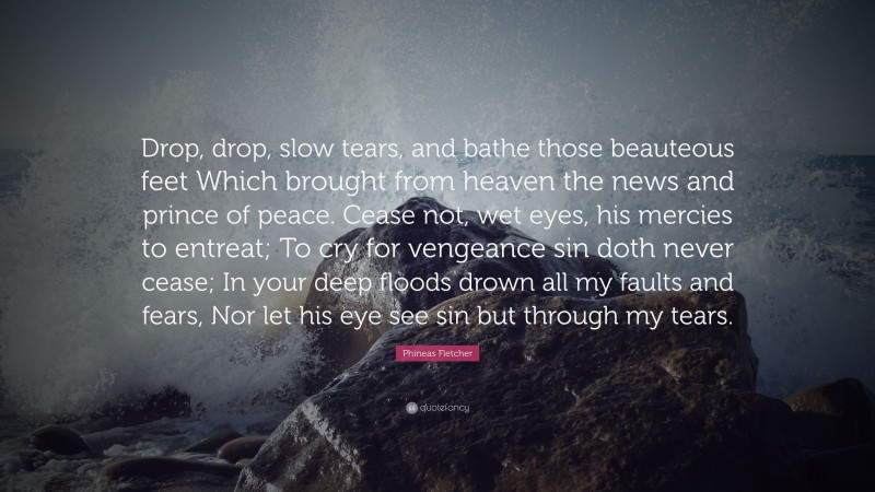 Phineas Fletcher Quote: “Drop, drop, slow tears, and bathe those beauteous feet Which brought from heaven the news and prince of peace. Cease not, wet eyes, his mercies to entreat; To cry for vengeance sin doth never cease; In your deep floods drown all my faults and fears, Nor let his eye see sin but through my tears.”