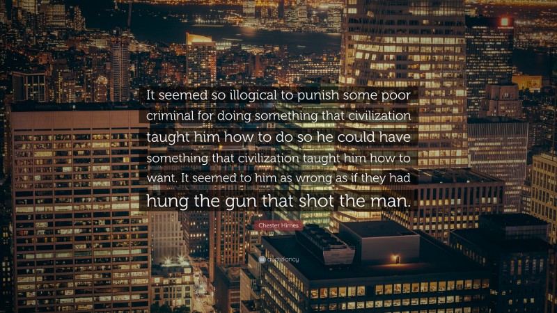 Chester Himes Quote: “It seemed so illogical to punish some poor criminal for doing something that civilization taught him how to do so he could have something that civilization taught him how to want. It seemed to him as wrong as if they had hung the gun that shot the man.”