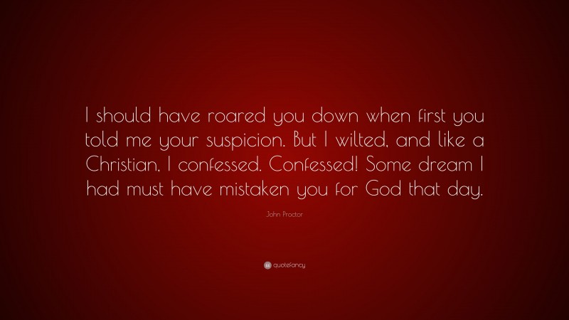 John Proctor Quote: “I should have roared you down when first you told me your suspicion. But I wilted, and like a Christian, I confessed. Confessed! Some dream I had must have mistaken you for God that day.”