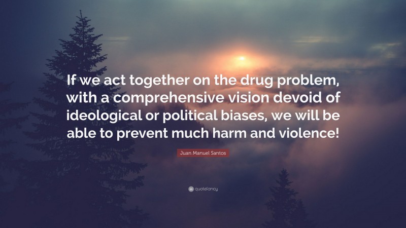 Juan Manuel Santos Quote: “If we act together on the drug problem, with a comprehensive vision devoid of ideological or political biases, we will be able to prevent much harm and violence!”