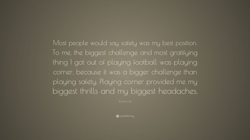 Ronnie Lott Quote: “Most people would say safety was my best position. To me, the biggest challenge and most gratifying thing I got out of playing football was playing corner, because it was a bigger challenge than playing safety. Playing corner provided me my biggest thrills and my biggest headaches.”